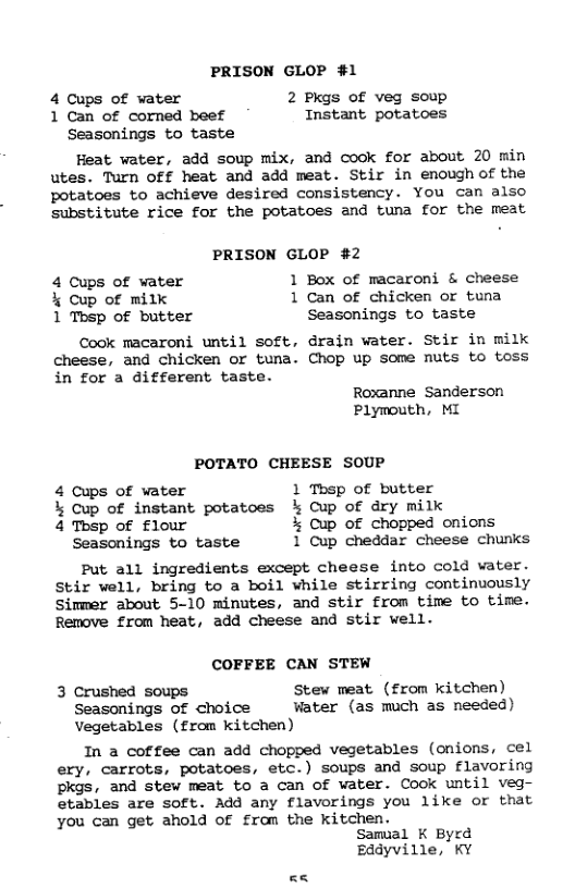 PRISON GLOP #1 4 Cups of water 2 Pkgs of veg soup 1 Can of corned beef Instant potatoes Seasonings to taste Heat water, add soup mix, and cook for about 20 min utes. Turn off heat and add meat. Stir in enough of the potatoes to achieve desired consistency. You can also substitute rice for the potatoes and tuna for the meat PRISON GLOP #2 4 Cups of water 1 Box of macaroni & cheese % Cup of milk 1 Can of chicken or tuna 1 Tosp of butter Seasonings to taste Cook macaroni until soft, drain water. Stir in milk cheese, and chicken or tuna. Chop up Some nuts to toss in for a different taste. Roxanne Sanderson Plymouth, MI POTATO CHEESE SOUP 4 Cups of water 1 Thsp of butter % Cup of instant potatoes % Cup of dry milk 4 Tbsp of flour % Cup of chopped onions Seasonings to taste 1 Cup cheddar cheese chunks Put all ingredients except cheese into cold water. Stir well, bring to a boil while stirring continuously Simmer about 5-10 minutes, and stir from time to time. Remove from heat, add cheese and stir well. COFFEE CAN STEW 3 Crushed soups Stew meat (£rom kitchen) Seasonings of choice Water (as much as needed) Vegetables (£rom kitchen) In a coffee can add chopped vegetables (onions, cel ery, carrots, potatoes, etc.) soups and soup flavoring pkgs, and stew meat to a can Of water. Cook until veg- etables are soft. Add any flavorings you like or that you can get ahold of from the kitchen. Samual K Byrd Eddyville, KY